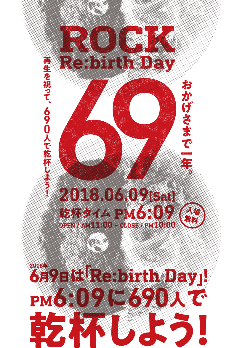 ROCK Re:birth Day　おかげさまで一年。再生を祝って、690人で乾杯しよう！　2018.06.09 [Sat]　乾杯タイム PM6:09　OPEN / AM 11:00 - CLOSE / PM 10:00　入場無料　2018年6月9日は「Re:birth Day」！　PM 6:09に690人で乾杯しよう！